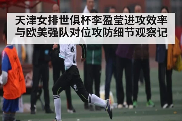 天津女排世俱杯李盈莹进攻效率与欧美强队对位攻防细节观察记